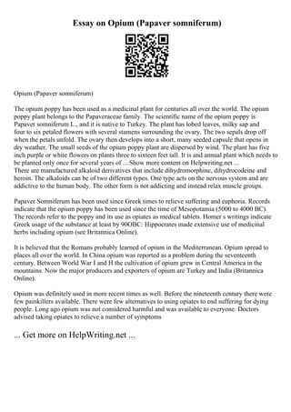 Essay on Opium (Papaver somniferum)
Opium (Papaver somniferum)
The opium poppy has been used as a medicinal plant for centuries all over the world. The opium
poppy plant belongs to the Papaveraceae family. The scientific name of the opium poppy is
Papaver somniferum L., and it is native to Turkey. The plant has lobed leaves, milky sap and
four to six petaled flowers with several stamens surrounding the ovary. The two sepals drop off
when the petals unfold. The ovary then develops into a short, many seeded capsule that opens in
dry weather. The small seeds of the opium poppy plant are dispersed by wind. The plant has five
inch purple or white flowers on plants three to sixteen feet tall. It is and annual plant which needs to
be planted only once for several years of ... Show more content on Helpwriting.net ...
There are manufactured alkaloid derivatives that include dihydromorphine, dihydrocodeine and
heroin. The alkaloids can be of two different types. One type acts on the nervous system and are
addictive to the human body. The other form is not addicting and instead relax muscle groups.
Papaver Somniferum has been used since Greek times to relieve suffering and euphoria. Records
indicate that the opium poppy has been used since the time of Mesopotamia (5000 to 4000 BC).
The records refer to the poppy and its use as opiates as medical tablets. Homer s writings indicate
Greek usage of the substance at least by 90OBC: Hippocrates made extensive use of medicinal
herbs including opium (see Britannica Online).
It is believed that the Romans probably learned of opium in the Mediterranean. Opium spread to
places all over the world. In China opium was reported as a problem during the seventeenth
century. Between World War I and H the cultivation of opium grew in Central America in the
mountains. Now the major producers and exporters of opium are Turkey and India (Britannica
Online).
Opium was definitely used in more recent times as well. Before the nineteenth century there were
few painkillers available. There were few alternatives to using opiates to end suffering for dying
people. Long ago opium was not considered harmful and was available to everyone. Doctors
advised taking opiates to relieve a number of symptoms
... Get more on HelpWriting.net ...
 