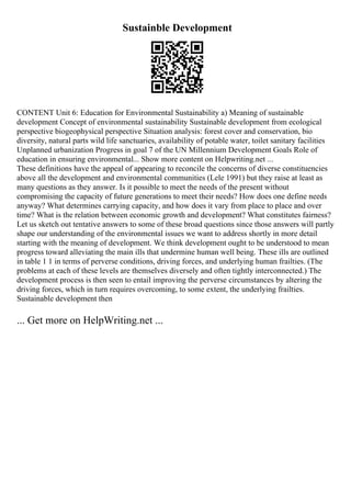 Sustainble Development
CONTENT Unit 6: Education for Environmental Sustainability a) Meaning of sustainable
development Concept of environmental sustainability Sustainable development from ecological
perspective biogeophysical perspective Situation analysis: forest cover and conservation, bio
diversity, natural parts wild life sanctuaries, availability of potable water, toilet sanitary facilities
Unplanned urbanization Progress in goal 7 of the UN Millennium Development Goals Role of
education in ensuring environmental... Show more content on Helpwriting.net ...
These definitions have the appeal of appearing to reconcile the concerns of diverse constituencies
above all the development and environmental communities (Lele 1991) but they raise at least as
many questions as they answer. Is it possible to meet the needs of the present without
compromising the capacity of future generations to meet their needs? How does one define needs
anyway? What determines carrying capacity, and how does it vary from place to place and over
time? What is the relation between economic growth and development? What constitutes fairness?
Let us sketch out tentative answers to some of these broad questions since those answers will partly
shape our understanding of the environmental issues we want to address shortly in more detail
starting with the meaning of development. We think development ought to be understood to mean
progress toward alleviating the main ills that undermine human well being. These ills are outlined
in table 1 1 in terms of perverse conditions, driving forces, and underlying human frailties. (The
problems at each of these levels are themselves diversely and often tightly interconnected.) The
development process is then seen to entail improving the perverse circumstances by altering the
driving forces, which in turn requires overcoming, to some extent, the underlying frailties.
Sustainable development then
... Get more on HelpWriting.net ...
 