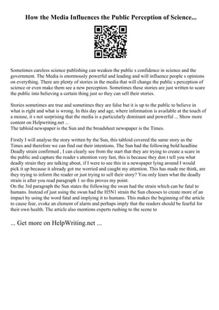 How the Media Influences the Public Perception of Science...
Sometimes careless science publishing can weaken the public s confidence in science and the
government. The Media is enormously powerful and leading and will influence people s opinions
on everything. There are plenty of stories in the media that will change the public s perception of
science or even make them see a new perception. Sometimes these stories are just written to scare
the public into believing a certain thing just so they can sell their stories.
Stories sometimes are true and sometimes they are false but it is up to the public to believe in
what is right and what is wrong. In this day and age, where information is available at the touch of
a mouse, it s not surprising that the media is a particularly dominant and powerful ... Show more
content on Helpwriting.net ...
The tabloid newspaper is the Sun and the broadsheet newspaper is the Times.
Firstly I will analyse the story written by the Sun, this tabloid covered the same story as the
Times and therefore we can find out their intentions. The Sun had the following bold headline
Deadly strain confirmed , I can clearly see from the start that they are trying to create a scare in
the public and capture the reader s attention very fast, this is because they don t tell you what
deadly strain they are talking about, if I were to see this in a newspaper lying around I would
pick it up because it already got me worried and caught my attention. This has made me think, are
they trying to inform the reader or just trying to sell their story? You only learn what the deadly
strain is after you read paragraph 1 so this proves my point.
On the 3rd paragraph the Sun states the following the swan had the strain which can be fatal to
humans. Instead of just using the swan had the H5N1 strain the Sun chooses to create more of an
impact by using the word fatal and implying it to humans. This makes the beginning of the article
to cause fear, evoke an element of alarm and perhaps imply that the readers should be fearful for
their own health. The article also mentions experts rushing to the scene to
... Get more on HelpWriting.net ...
 