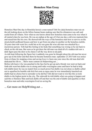 Homeless Man Essay
Homeless Man One day in Honolulu hawaii a man named Tobi fox (aka) homeless man was on
the job looking down on the fellow human beans making sure that his chinatown was safe and
sound from all villains. Now what no one knows about how homeless man came to be was when it
all started when he was born. He was an orphan at the age of 6 but one day a old wise mantook him
and raised him like his own. He showed tobi the ways of the homeless man how to survive on the
streets,build cardboard houses and how to get from one place to another on the homeless mobile.
20 years later tobi went for a walk but as he was gone the wise old man was attacked by a
mysterious person. Tobi had this feeling in his body that something was wrong so he ran back to
check on the old man. But soon as he got there the old man was dead all of a sudden tobi saw a
dark figure pass the door so he chaise it all the way down to ala park.
As tobi kept following the figure but it suddenly was gone he thought about the old man but never
gave up on the killer and then there he became homeless man. september 23 2015 tobi was notice
from civilians for stopping crime and saving lives it s been one year since the old man died tobi
dedicated his life to ... Show more content on Helpwriting.net ...
Before tobi knew it he was punched in the face but he got up and a bloody war went on back and
forth tobi went but diablo was to strong until mike weezington came and knew he had to help
tobi diablo knew he was no match from so much power but diablo was not alone so diablo called
out to aquafina his humble side kick but soon as aqua came he was immediately knocked out
diablo had no choice but to surrender so he did but Tobi did not want to win like this so took
diablo to the highest point in the city, The sidewalk he told diablo what was going to happen and
said this is Homless Man and kick diablo off and that was the end of diablo and aquafina so then
homeless man and mike weezington lived on saving the
... Get more on HelpWriting.net ...
 