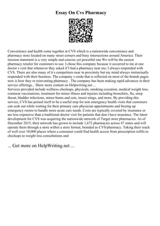 Essay On Cvs Pharmacy
Convenience and health come together at CVS which is a nationwide convenience and
pharmacy store located on many street corners and busy intersections around America. Their
mission statement is a very simple and concise yet powerful one We will be the easiest
pharmacy retailer for customers to use. I chose this company because it occurred to me at one
doctor s visit that whenever they asked if I had a pharmacy near me, I always responded with
CVS. There are also many of it s competitors near in proximity but my mind always instinctually
responded with their business. The company s credo that is reflected on most of the brands pages
now is how they re reinventing pharmacy . The company has been making rapid advances in their
service offerings... Show more content on Helpwriting.net ...
Services provided include wellness checkups, physicals, smoking cessation, medical weight loss,
common vaccinations, treatment for minor illness and injuries including bronchitis, flu, strep
throat, bladder infections, minor burns and cuts, insect stings, and more. By providing this
service, CVS has poised itself to be a useful stop for non emergency health visits that customers
can seek out while waiting for their primary care physician appointments and freeing up
emergency rooms to handle more acute care needs. Costs are typically covered by insurance or
are less expensive than a traditional doctor visit for patients that don t have insurance. The latest
development for CVS was acquiring the nationwide network of Target store pharmacies. As of
December 2015, their network has grown to include 1,672 pharmacies across 47 states and will
operate them through a store within a store format, branded as CVS/pharmacy. Taking their reach
of well over 10,000 places where a consumer could find health access from prescription refills to
checkups to weight loss consultations and
... Get more on HelpWriting.net ...
 