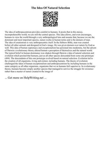 The Idea Of Natural Selection
The idea of anthropocentrism provides comfort to humans. It posits that in this messy,
incomprehensible world, we are still the central species. This idea allows, and even encourages,
humans to view the world through a very anthropological lens and assume that, because we are the
dominant and most important species, nature works in human terms and is the domain of man.
The idea of creationism is very anthropocentric itself. In the Hebrew Bible, man was created
before all other animals and designed in God s image. He was given domain over nature by God as
well. This idea of human supremacy and exceptionalism has persisted into modernity, but the advent
of Darwin s evolutionary theory altered human s perception of themselves and the natural world.
The typical belief in human dominance was shaken through Darwin s idea of natural selection and
evolution which posited that humans, just as all other species descended from some one prototype
(484). The descendants of this one prototype evolved based on natural selection. Evolution led to
the creation of all organisms, living and extinct, including humans. The theory of evolution
challenged the ideas of human exceptionalism and anthropocentrism by including humans in the
same category as all other organisms, organisms that we as humans feel superior to. In evolutionary
theory, humans become simply another species that managed to survive the struggle for existence
rather than a master of nature created in the image of
... Get more on HelpWriting.net ...
 