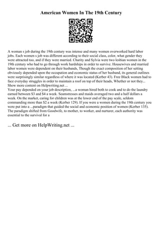 American Women In The 19th Century
A woman s job during the 19th century was intense and many women overworked hard labor
jobs. Each women s job was different according to their social class, color, what gender they
were attracted too, and if they were married. Charity and Sylvia were two lesbian women in the
19th century who had to go through work hardships in order to survive. Housewives and married
labor women were dependent on their husbands, Though the exact composition of her setting
obviously depended upon the occupation and economic status of her husband, its general outlines
were surprisingly similar regardless of where it was located (Kerber 43). Free Black women had to
face everyday struggles in order to maintain a roof on top of their heads, Whether or not they...
Show more content on Helpwriting.net ...
Your pay depended on your job description, ...a woman hired both to cook and to do the laundry
earned between $3 and $4 a week. Seamstresses and maids averaged two and a half dollars a
week. On the market, caring for children was at the lower end of the pay scale, seldom
commanding more than $2 a week (Kerber 129). If you were a women during the 19th century you
were put into a ...paradigm that guided the social and economic position of women (Kerber 135).
The paradigm shifted from Goodwife, to mother, to worker, and nurturer, each authority was
essential to the survival for a
... Get more on HelpWriting.net ...
 