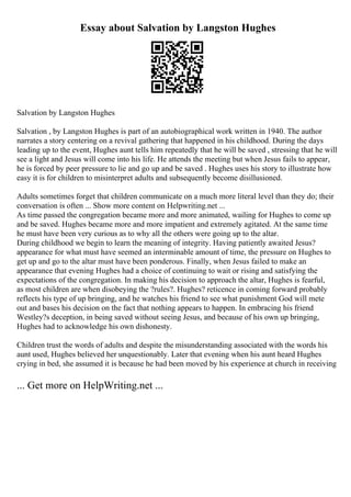 Essay about Salvation by Langston Hughes
Salvation by Langston Hughes
Salvation , by Langston Hughes is part of an autobiographical work written in 1940. The author
narrates a story centering on a revival gathering that happened in his childhood. During the days
leading up to the event, Hughes aunt tells him repeatedly that he will be saved , stressing that he will
see a light and Jesus will come into his life. He attends the meeting but when Jesus fails to appear,
he is forced by peer pressure to lie and go up and be saved . Hughes uses his story to illustrate how
easy it is for children to misinterpret adults and subsequently become disillusioned.
Adults sometimes forget that children communicate on a much more literal level than they do; their
conversation is often ... Show more content on Helpwriting.net ...
As time passed the congregation became more and more animated, wailing for Hughes to come up
and be saved. Hughes became more and more impatient and extremely agitated. At the same time
he must have been very curious as to why all the others were going up to the altar.
During childhood we begin to learn the meaning of integrity. Having patiently awaited Jesus?
appearance for what must have seemed an interminable amount of time, the pressure on Hughes to
get up and go to the altar must have been ponderous. Finally, when Jesus failed to make an
appearance that evening Hughes had a choice of continuing to wait or rising and satisfying the
expectations of the congregation. In making his decision to approach the altar, Hughes is fearful,
as most children are when disobeying the ?rules?. Hughes? reticence in coming forward probably
reflects his type of up bringing, and he watches his friend to see what punishment God will mete
out and bases his decision on the fact that nothing appears to happen. In embracing his friend
Westley?s deception, in being saved without seeing Jesus, and because of his own up bringing,
Hughes had to acknowledge his own dishonesty.
Children trust the words of adults and despite the misunderstanding associated with the words his
aunt used, Hughes believed her unquestionably. Later that evening when his aunt heard Hughes
crying in bed, she assumed it is because he had been moved by his experience at church in receiving
... Get more on HelpWriting.net ...
 