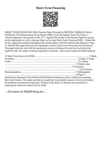 Short-Term Financing
SHORT TERM FINANCING SMEs Seminar Paper Presented to MPSTME, NMIMS In Partial
Fulfillment of the Requirement for the Degree (MBA Tech) By Sameer Tayal 2012 Page | 1
Acknowledgement I am grateful to Mr. R. C. Agarwal the mentor of the Seminar Paper for giving
me the opportunity to write a Seminar Paper on the topic Short Term Financing SMEs . I thank him
for his suggestions guidance throughout the Seminar paper with full attention and dedication. Page
| 2 Abstract This paper discusses the importance sources of short term financing in all businesses.
This paper deals not only with the spontaneous sources of finance but also how such discretion
might be used. This paper examines negotiated or external... Show more content on Helpwriting.net
...
15 Short Term Sources for SMEs ............................................................................................. 15 Bank
Overdraft................................................................................................................. 15 Page | 4 Trade
Credit ..................................................................................................................... 15 Leasing
............................................................................................................................. 15 Bank Loans
...................................................................................................................... 15 Summary
.................................................................................................................................. 16 Conclusion
Recommendation .............................................................................................. 17 Bibliography
............................................................................................................................ 18 Page | 5
Introduction Statement of the Problem Small Medium Enterprises finds it difficult in acquiring
Short term finance. This paper provides an insight into the available sources of short term finance
the problems associated in acquiring it. Purpose of the Study To illustrate the uneasiness in
acquiring the short term finance for the Small
... Get more on HelpWriting.net ...
 