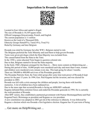 Imperialism In Rwanda Genocide
Located in East Africa and capital is Kigali
The size of Rwanda is 10,169 square miles
Official Languages Kinyarwanda, French, and English
The current population is 11 million
Known as the Land of a Thousand Hills
Ethnicity Groups Hutu(85%), Tutsi(14%), Twa(1%)
Ruled by Germany and later Belgium
Rwanda was ruled by Germany but after WW1, Belgium started to rule.
The Belgians preferred the Tutsi Minority and used them to help govern Rwanda.
Tutsis were given privileges which the Hutu Majority was excluded from.
This caused hatred from the Hutu to the Tutsi.
In the 1950 s, some educated Tutsi began to question colonial rule.
Due to that, Belgians started to favour the Hutu majority.
In the Early 1960 s Belgium arranged for the Hutu to ... Show more content on Helpwriting.net ...
During this period of time, 10,000 people were murdered each day and more than 6 men, women
and children were murdered every minute every day. This kept going for about 3 months.
There are 300,000 to 400,000 survivors of the Rwandan genocide.
The Rwandan Patriotic front, the Tutsi rebel group after some time took power of Rwanda.It kept
power for the past 15 years. In 1994, Gen. Paul Kagame led the invasion, and was elected for
president in 2003.
Rwanda was left with a crisis amongst the children and people, leaving them with horrible
memories. A lot of children have been orphaned too.
Due to the mass rape that occurred,Rwanda is facing an AIDS/HIV outbreak.
Kagame defeated Hutu extremist forces and ended the Rwandan genocide in 1994. He is currently
the sixth president of Rwanda.
After RPF victory, they established a partnered government with Pasteur Bizimungu(Hutu) and Paul
Kagame(Tutsi). Bizimungu as president and Kagame as vice president.
A new constitution was adopted in 2003 got rid of the reference to ethnicity. It was followed by
Kagame s election which was Rwanda s first legislative election. Kagame has 10 year term of being
... Get more on HelpWriting.net ...
 