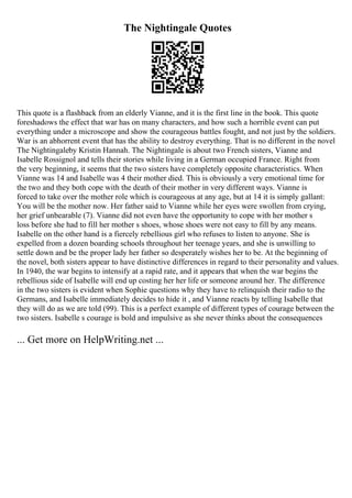 The Nightingale Quotes
This quote is a flashback from an elderly Vianne, and it is the first line in the book. This quote
foreshadows the effect that war has on many characters, and how such a horrible event can put
everything under a microscope and show the courageous battles fought, and not just by the soldiers.
War is an abhorrent event that has the ability to destroy everything. That is no different in the novel
The Nightingaleby Kristin Hannah. The Nightingale is about two French sisters, Vianne and
Isabelle Rossignol and tells their stories while living in a German occupied France. Right from
the very beginning, it seems that the two sisters have completely opposite characteristics. When
Vianne was 14 and Isabelle was 4 their mother died. This is obviously a very emotional time for
the two and they both cope with the death of their mother in very different ways. Vianne is
forced to take over the mother role which is courageous at any age, but at 14 it is simply gallant:
You will be the mother now. Her father said to Vianne while her eyes were swollen from crying,
her grief unbearable (7). Vianne did not even have the opportunity to cope with her mother s
loss before she had to fill her mother s shoes, whose shoes were not easy to fill by any means.
Isabelle on the other hand is a fiercely rebellious girl who refuses to listen to anyone. She is
expelled from a dozen boarding schools throughout her teenage years, and she is unwilling to
settle down and be the proper lady her father so desperately wishes her to be. At the beginning of
the novel, both sisters appear to have distinctive differences in regard to their personality and values.
In 1940, the war begins to intensify at a rapid rate, and it appears that when the war begins the
rebellious side of Isabelle will end up costing her her life or someone around her. The difference
in the two sisters is evident when Sophie questions why they have to relinquish their radio to the
Germans, and Isabelle immediately decides to hide it , and Vianne reacts by telling Isabelle that
they will do as we are told (99). This is a perfect example of different types of courage between the
two sisters. Isabelle s courage is bold and impulsive as she never thinks about the consequences
... Get more on HelpWriting.net ...
 