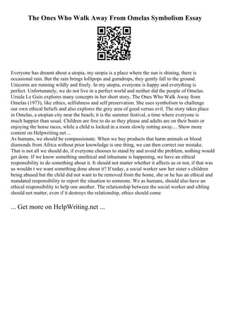 The Ones Who Walk Away From Omelas Symbolism Essay
Everyone has dreamt about a utopia, my utopia is a place where the sun is shining, there is
occasional rain. But the rain brings lollipops and gumdrops, they gently fall to the ground.
Unicorns are running wildly and freely. In my utopia, everyone is happy and everything is
perfect. Unfortunately, we do not live in a perfect world and neither did the people of Omelas.
Ursula Le Guin explores many concepts in her short story, The Ones Who Walk Away from
Omelas (1973), like ethics, selfishness and self preservation. She uses symbolism to challenge
our own ethical beliefs and also explores the grey area of good versus evil. The story takes place
in Omelas, a utopian city near the beach; it is the summer festival, a time where everyone is
much happier than usual. Children are free to do as they please and adults are on their boats or
enjoying the horse races, while a child is locked in a room slowly rotting away.... Show more
content on Helpwriting.net ...
As humans, we should be compassionate. When we buy products that harm animals or blood
diamonds from Africa without prior knowledge is one thing, we can then correct our mistake.
That is not all we should do, if everyone chooses to stand by and avoid the problem, nothing would
get done. If we know something unethical and inhumane is happening, we have an ethical
responsibility to do something about it. It should not matter whether it affects us or not, if that was
us wouldn t we want something done about it? If today, a social worker saw her sister s children
being abused but the child did not want to be removed from the home, she or he has an ethical and
mandated responsibility to report the situation to someone. We as humans, should also have an
ethical responsibility to help one another. The relationship between the social worker and sibling
should not matter, even if it destroys the relationship, ethics should come
... Get more on HelpWriting.net ...
 