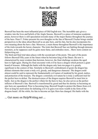 Fate In Beowulf
Beowulf has been the most influential piece of Old English text. The incredible epic gives a
window into the lives and beliefs of the Anglo Saxons. Beowulf is a piece of immense academic
praise, however there is still speculation towards many of the major themes throughout the journey
of the hero. Peter F. Fisher presents his own thoughts on the fate of Beowulf. Fischer brings similar
perspectives to the ideas about Beowulf as an epic hero, and his fate, but he also incorporates his
own meaning about the hero s fate. Moreover, a main theme throughout Beowulf is the importance
of the trials towards the heroic character. The trials that Beowulf face are battling through demonic
monsters, as he suppasses each he gains more fame, and embodies more... Show more content on
Helpwriting.net ...
The third and final trial takes places with the second part of the poem. This part of the poem
follows Beowulf fifty years in the future when he becomes king of the Danes. He now is
characterized by more wisdom than heroism, however, the final challenge awakens the aged
hero to fight again. During his final encounter with evil he faces a dragon which protects a giant
hoard of treasure. Although the battle with the dragon only lasts ten pages it is greatly
significant to the context of fate. Similarly to Beowulf s embodiment of good, the dragon has
distinct elements that create a truly evil, greedy, and dangerous character. The dragon could
almost could be said to represent the fundamentally evil nature of mankind by his greed, malice,
and protection of the treasure. The dragon s extremely evil nature he is truly a sufficient trial for
the perfect hero to defeat. The destructiveness of the dragon requires Beowulf to meet him in
battle. Just as the dragon is the perfect villain for the hero to face, he also serves as the perfect
inflictor of Beowulf s fate. Beowulf is transformed by greed and thus his destiny in becoming an
epic hero are squandered. Prior to becoming king, Beowulf fought to protect the Danes from evil.
Now as king his motivation for defeating evil is to gain even more wealth in the form of the
dragons hoard. All the while, his fate to become an Epic Hero has changed. His battle with the
... Get more on HelpWriting.net ...
 
