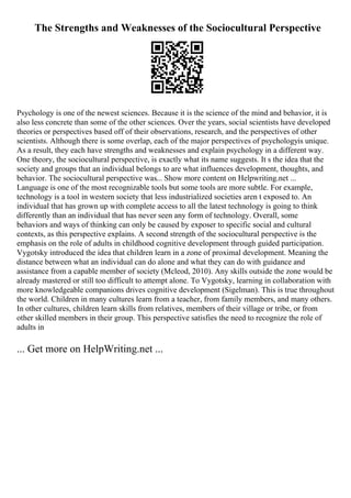 The Strengths and Weaknesses of the Sociocultural Perspective
Psychology is one of the newest sciences. Because it is the science of the mind and behavior, it is
also less concrete than some of the other sciences. Over the years, social scientists have developed
theories or perspectives based off of their observations, research, and the perspectives of other
scientists. Although there is some overlap, each of the major perspectives of psychologyis unique.
As a result, they each have strengths and weaknesses and explain psychology in a different way.
One theory, the sociocultural perspective, is exactly what its name suggests. It s the idea that the
society and groups that an individual belongs to are what influences development, thoughts, and
behavior. The sociocultural perspective was... Show more content on Helpwriting.net ...
Language is one of the most recognizable tools but some tools are more subtle. For example,
technology is a tool in western society that less industrialized societies aren t exposed to. An
individual that has grown up with complete access to all the latest technology is going to think
differently than an individual that has never seen any form of technology. Overall, some
behaviors and ways of thinking can only be caused by exposer to specific social and cultural
contexts, as this perspective explains. A second strength of the sociocultural perspective is the
emphasis on the role of adults in childhood cognitive development through guided participation.
Vygotsky introduced the idea that children learn in a zone of proximal development. Meaning the
distance between what an individual can do alone and what they can do with guidance and
assistance from a capable member of society (Mcleod, 2010). Any skills outside the zone would be
already mastered or still too difficult to attempt alone. To Vygotsky, learning in collaboration with
more knowledgeable companions drives cognitive development (Sigelman). This is true throughout
the world. Children in many cultures learn from a teacher, from family members, and many others.
In other cultures, children learn skills from relatives, members of their village or tribe, or from
other skilled members in their group. This perspective satisfies the need to recognize the role of
adults in
... Get more on HelpWriting.net ...
 