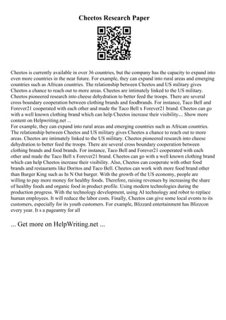 Cheetos Research Paper
Cheetos is currently available in over 36 countries, but the company has the capacity to expand into
even more countries in the near future. For example, they can expand into rural areas and emerging
countries such as African countries. The relationship between Cheetos and US military gives
Cheetos a chance to reach out to more areas. Cheetos are intimately linked to the US military.
Cheetos pioneered research into cheese dehydration to better feed the troops. There are several
cross boundary cooperation between clothing brands and foodbrands. For instance, Taco Bell and
Forever21 cooperated with each other and made the Taco Bell x Forever21 brand. Cheetos can go
with a well known clothing brand which can help Cheetos increase their visibility.... Show more
content on Helpwriting.net ...
For example, they can expand into rural areas and emerging countries such as African countries.
The relationship between Cheetos and US military gives Cheetos a chance to reach out to more
areas. Cheetos are intimately linked to the US military. Cheetos pioneered research into cheese
dehydration to better feed the troops. There are several cross boundary cooperation between
clothing brands and food brands. For instance, Taco Bell and Forever21 cooperated with each
other and made the Taco Bell x Forever21 brand. Cheetos can go with a well known clothing brand
which can help Cheetos increase their visibility. Also, Cheetos can cooperate with other food
brands and restaurants like Doritos and Taco Bell. Cheetos can work with more food brand other
than Burger King such as In N Out burger. With the growth of the US economy, people are
willing to pay more money for healthy foods. Therefore, raising revenues by increasing the share
of healthy foods and organic food in product profile. Using modern technologies during the
production progress. With the technology development, using AI technology and robot to replace
human employees. It will reduce the labor costs. Finally, Cheetos can give some local events to its
customers, especially for its youth customers. For example, Blizzard entertainment has Blizzcon
every year. It s a pageantry for all
... Get more on HelpWriting.net ...
 