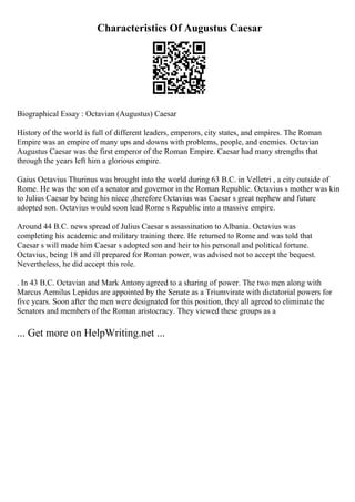 Characteristics Of Augustus Caesar
Biographical Essay : Octavian (Augustus) Caesar
History of the world is full of different leaders, emperors, city states, and empires. The Roman
Empire was an empire of many ups and downs with problems, people, and enemies. Octavian
Augustus Caesar was the first emperor of the Roman Empire. Caesar had many strengths that
through the years left him a glorious empire.
Gaius Octavius Thurinus was brought into the world during 63 B.C. in Velletri , a city outside of
Rome. He was the son of a senator and governor in the Roman Republic. Octavius s mother was kin
to Julius Caesar by being his niece ,therefore Octavius was Caesar s great nephew and future
adopted son. Octavius would soon lead Rome s Republic into a massive empire.
Around 44 B.C. news spread of Julius Caesar s assassination to Albania. Octavius was
completing his academic and military training there. He returned to Rome and was told that
Caesar s will made him Caesar s adopted son and heir to his personal and political fortune.
Octavius, being 18 and ill prepared for Roman power, was advised not to accept the bequest.
Nevertheless, he did accept this role.
. In 43 B.C. Octavian and Mark Antony agreed to a sharing of power. The two men along with
Marcus Aemilus Lepidus are appointed by the Senate as a Triumvirate with dictatorial powers for
five years. Soon after the men were designated for this position, they all agreed to eliminate the
Senators and members of the Roman aristocracy. They viewed these groups as a
... Get more on HelpWriting.net ...
 
