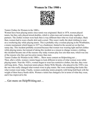 Women In The 1900 s
Tennis Clothes for Women in the 1800 s
Women have been playing tennis since tennis was originated. Back in 1874, women played
tennis, but they only played mixed doubles, which is when men and women play together as
partners. The clothes women wore back then is way different then what we wear nowadays. Back
then, women had to wear a bustle skirt and a corset. This wasn t really the ideal clothing to wear
on a sweltering day while playing tennis. This is probably why a woman playing in the Wimbledon,
a tennis tournament which began in 1877 as a fundraiser, fainted in the second set on that hot,
sunny day. This incident probably occurred because that women was wearing tight and hot clothes
while playing tennis, but instead of taking this incident as a reason to change women s clothing,
this incident became one of the reasons why today women play less sets than men, which was one
of the reasons why they got less prize money than men.
Tennis Clothes for Women in the 1900 s... Show more content on Helpwriting.net ...
Then, after a while, women s tennis began to look different in terms of what women wore while
playing tennis. Near the 1920 s, women began to wear less restrictive clothes, but alas, they were
still long skirts. Then, American tennis player, Helen Wills Moody, who played in the 1930 s was
the one who really changed what women wore to play tennis. She wore something that looks like
what women wear today. Finally, women could play tennis properly with being held back with the
weight of there heavy bustle skirts. Women s tennis has changed a lot in terms of what they wear,
and it has improved to the
... Get more on HelpWriting.net ...
 