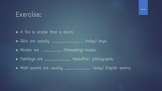 ▶ A fire is scarier than a storm.
▶ Girls are usually _________________ (noisy) boys.
▶ Movies are __________ (interesting) books.
▶ Paintings are ______________ (beautiful) photographs.
▶ Math exams are usually ______________ (easy) English exams.
Exercise:
‫ז‬
-
‫ח‬
 