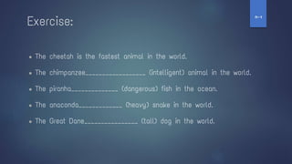 ● The cheetah is the fastest animal in the world.
● The chimpanzee__________________ (intelligent) animal in the world.
● The piranha______________ (dangerous) fish in the ocean.
● The anaconda_____________ (heavy) snake in the world.
● The Great Dane________________ (tall) dog in the world.
Exercise:
‫ז‬
-
‫ח‬
 