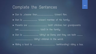 Complete the Sentences
▶ Dan is _cleaner than_______________ (clean) Ron.
▶ Dan is _____________ (clean) member of his family.
▶ Parents are _________________ (old) children; but grandparents
are __________________ (old) in the family.
▶ Dan is ______________ (dirty) as Dana; and they are both _____
________________ (dirty) children in the world.
▶ Riding a boat is ____________________ (exhilarating) riding a bus.
‫ז‬
-
‫ח‬
 