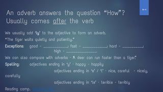 An adverb answers the question “ How” ?
Usually comes after the verb
We usually add ‘ly’ to the adjective to form an adverb.
“ The tiger waits quietly and patiently.”
Exceptions: good - _____________; fast - _____________; hard - ___________;
high - ________________.
We can also compare with adverbs – “A deer can run faster than a tiger”.
Spelling: adjectives ending in ‘y’ – happy - happily
adjectives ending in ‘e’ / ‘l’ – nice, careful - nicely,
carefully
adjectives ending in ‘le’ – terrible - terribly
Reading comp. Adverbs Clip
‫ז‬
-
‫ח‬
 