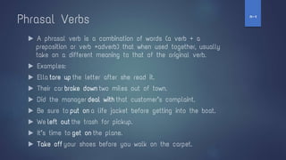 Phrasal Verbs
▶ A phrasal verb is a combination of words (a verb + a
preposition or verb +adverb) that when used together, usually
take on a different meaning to that of the original verb.
▶ Examples:
▶ Ella tore up the letter after she read it.
▶ Their car broke down two miles out of town.
▶ Did the manager deal with that customer’s complaint.
▶ Be sure to put on a life jacket before getting into the boat.
▶ We left out the trash for pickup.
▶ It’s time to get on the plane.
▶ Take off your shoes before you walk on the carpet.
‫ז‬
-
‫ח‬
 