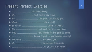 Present Perfect Exercise
▶ I _________________ (not work) today.
▶ We __________________ (just buy) a new lamp.
▶ We _______________________ (not plan) our holiday yet.
▶ Where __________________________ (be / you)?
▶ So far he __________________________ (write) 5 letters.
▶ She ______________________ (not see) him in a long time.
▶ They _____________________ (be) friends for the past 20 years.
▶ ______________________ (speak / you) to your teacher recently?
▶ The movie ____________________ (not start) yet.
▶ We ___________________________ (never, see) this movie.
▶ _______________________________ (be, you, ever) to Paris?
‫ט‬
 