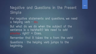 Negative and Questions in the Present
Simple
For negative statements and questions, we need
a helping verb – do;
But what do we do when the subject of the
sentence is a he/she/it? We need to add
s/es/ies, right? = Does.
Remember that it takes the s from the verb!
Questions – the helping verb jumps to the
beginning.
‫ז‬
-
‫ח‬
 