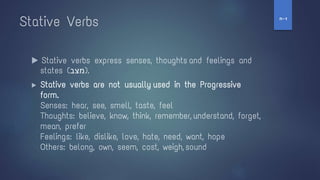 Stative Verbs
▶ Stative verbs express senses, thoughts and feelings and
states (‫)מצב‬.
▶ Stative verbs are not usually used in the Progressive
form.
Senses: hear, see, smell, taste, feel
Thoughts: believe, know, think, remember, understand, forget,
mean, prefer
Feelings: like, dislike, love, hate, need, want, hope
Others: belong, own, seem, cost, weigh, sound
‫ז‬
-
‫ח‬
 