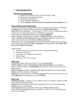 2. THE REFORMATION
Reasons for the Reformation
1) Wealth of the Church. Owned 1/3 of German land. Tithes.
2) Renaissance encouraged questioning.
3) Printing press spread ideas.
4) Kings wanted less interference.
5) Abuses (nepotism, simony, absenteeism, pluralism, sale of indulgences etc).
Story of Martin Luther (special study)
A German, studied to be a lawyer but became an Augustinian monk. Professor of Theology
at Wittenberg. He studied the Bible and concluded ‘salvation by faith alone’.
John Tetzel selling indulgences. ½ the proceeds to St. Peter’s and ½ to Archbishop of Mainz
to repay loans for simony (buying dioceses).95 theses on church door.
Public debate with John Eck (Luther questioned papal infallibility).
Emperor Charles V guaranteed safe passage to the Diet of Worms. Luther declared an
outlaw. Frederick the Wise of Saxony put him in Wartburg Castle for a year for his own
safety. Luther spent the time translating the Bible into German.
Lutheran princes protested (protestant) that they should control religion in their own states.
War resulted which ended in the Peace of Augsburg, which decided that ‘the religion of the
prince is the religion of the people’
Luther’s beliefs:
 The Bible and not the hierarchy is the source of religious knowledge.
 Salvation by faith alone.
 2 sacraments only, Baptism and Eucharist.
 Married clergy.
 Church services in the vernacular.
John Calvin.
Influenced by Luther. Had to leave France. Geneva ‘the city of God’.
Calvin’s beliefs: Outlined in The Institutes of the Christian Religion were similar to
Luther’s with the exception of Predestination (the elect went to heaven), but a much more
strict approach.
Pastors or ministers preached. Teachers taught. Deacons looked after the sick and elderly.
Elders watched the behaviour of the people.
John Knox brought Calvinism to Scotland (Presbyterian Church). In France Calvinists were
called Huguenots. In England they were called Puritans.
Henry VIII.
Catherine of Aragon. 1 daughter, no sons. Emperor Charles V (Catherine’s nephew) would
not let the Pope annul the marriage.
Cranmer became Archbishop of Canterbury and granted a divorce. Henry married Anne
Boleyn and was excommunicated.
Act of Supremacy made the king head of the Church. Thomas More beheaded.
Henry closed the monasteries because: it made him very rich, some were corrupt and they
were loyal to the Pope.
 