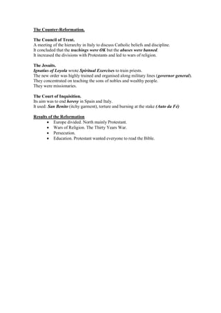 The Counter-Reformation.
The Council of Trent.
A meeting of the hierarchy in Italy to discuss Catholic beliefs and discipline.
It concluded that the teachings were OK but the abuses were banned.
It increased the divisions with Protestants and led to wars of religion.
The Jesuits.
Ignatius of Loyola wrote Spiritual Exercises to train priests.
The new order was highly trained and organised along military lines (governor general).
They concentrated on teaching the sons of nobles and wealthy people.
They were missionaries.
The Court of Inquisition.
Its aim was to end heresy in Spain and Italy.
It used: San Benito (itchy garment), torture and burning at the stake (Auto da Fé)
Results of the Reformation
 Europe divided. North mainly Protestant.
 Wars of Religion. The Thirty Years War.
 Persecution.
 Education. Protestant wanted everyone to read the Bible.
 