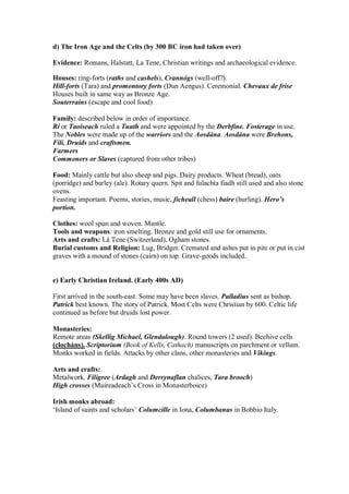 d) The Iron Age and the Celts (by 300 BC iron had taken over)
Evidence: Romans, Halstatt, La Tene, Christian writings and archaeological evidence.
Houses: ring-forts (raths and cashels), Crannógs (well-off?).
Hill-forts (Tara) and promontory forts (Dun Aengus). Ceremonial. Chevaux de frise
Houses built in same way as Bronze Age.
Souterrains (escape and cool food)
Family: described below in order of importance.
Rí or Taoiseach ruled a Tuath and were appointed by the Derbfine. Fosterage in use.
The Nobles were made up of the warriors and the Aosdána. Aosdána were Brehons,
Filí, Druids and craftsmen.
Farmers
Commoners or Slaves (captured from other tribes)
Food: Mainly cattle but also sheep and pigs. Dairy products. Wheat (bread), oats
(porridge) and barley (ale). Rotary quern. Spit and fulachta fiadh still used and also stone
ovens.
Feasting important. Poems, stories, music, ficheall (chess) baire (hurling). Hero’s
portion.
Clothes: wool spun and woven. Mantle.
Tools and weapons: iron smelting. Bronze and gold still use for ornaments.
Arts and crafts: Lá Tene (Switzerland), Ogham stones.
Burial customs and Religion: Lug, Bridget. Cremated and ashes put in pits or put in cist
graves with a mound of stones (cairn) on top. Grave-goods included.
e) Early Christian Ireland. (Early 400s AD)
First arrived in the south-east. Some may have been slaves. Palladius sent as bishop.
Patrick best known. The story of Patrick. Most Celts were Christian by 600. Celtic life
continued as before but druids lost power.
Monasteries:
Remote areas (Skellig Michael, Glendalough). Round towers (2 used). Beehive cells
(clocháns). Scriptorium (Book of Kells, Cathach) manuscripts on parchment or vellum.
Monks worked in fields. Attacks by other clans, other monasteries and Vikings.
Arts and crafts:
Metalwork. Filigree (Ardagh and Derrynaflan chalices, Tara brooch)
High crosses (Muireadeach’s Cross in Monasterboice)
Irish monks abroad:
‘Island of saints and scholars’ Columcille in Iona, Columbanus in Bobbio Italy.
 