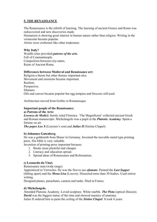 5. THE RENAISSANCE
The Renaissance is the rebirth of learning. The learning of ancient Greece and Rome was
rediscovered and new discoveries made.
Humanism is showing great interest in human nature rather than religion. Writing in the
vernacular became popular.
Artists were craftsmen like other tradesmen.
Why Italy?
Wealth cities provided patrons of the arts.
Fall of Constantinople.
Competition between city-states.
Ruins of Ancient Rome.
Differences between Medieval and Renaissance art:
Religion a theme but other themes important also.
Movement and emotions became important.
Realism.
Perspective.
Sfumato.
Oils and canvas became popular but egg tempera and frescoes still used.
Architecture moved from Gothic to Romanesque.
Important people of the Renaissance:
a) Patrons of the Arts:
Lorenzo de Medici: family ruled Florence. ‘The Magnificent’ collected ancient Greek
and Roman manuscripts. Michelangelo was a pupil at the Platonic Academy. Spent a
fortune on art.
The popes Leo X (Lorenzo’s son) and Julius II (Sistine Chapel)
b) Johannes Gutenberg.
He was a goldsmith from Mainz in Germany. Invented the movable metal type printing
press. His bible is very valuable.
Invention of printing press important because:
1. Books more plentiful and cheaper.
2. Literacy and education spread.
3. Spread ideas of Renaissance and Reformation.
c) Leonardo da Vinci.
Renaissance man (wide range)
Apprenticed to Verrochio. He was the first to use sfumato. Painted the Last Supper
(falling apart) and the Mona Lisa (Louvre). Dissected more than 30 bodies. Used mirror
writing.
Designed planes, parachutes, cannon and tanks. Died in France.
d) Michelangelo.
Attended Platonic Academy. Loved sculpture. White marble. The Pieta (optical illusion).
David was the biggest statue of the time and showed mastery of anatomy.
Julius II ordered him to paint the ceiling of the Sistine Chapel. It took 4 years.
 