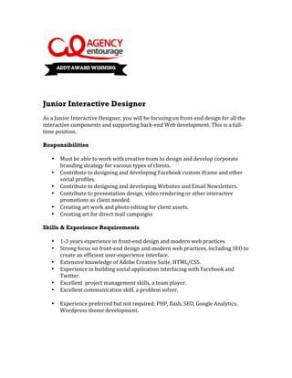  
	
  
	
  
	
  
Junior Interactive Designer
	
  
As	
  a	
  Junior	
  Interactive	
  Designer,	
  you	
  will	
  be	
  focusing	
  on	
  front-­‐end	
  design	
  for	
  all	
  the	
  
interactive	
  components	
  and	
  supporting	
  back-­‐end	
  Web	
  development.	
  This	
  is	
  a	
  full-­‐
time	
  position.	
  
	
  
Responsibilities
	
  
      • Must	
  be	
  able	
  to	
  work	
  with	
  creative	
  team	
  to	
  design	
  and	
  develop	
  corporate	
  
             branding	
  strategy	
  for	
  various	
  types	
  of	
  clients.	
  
      • Contribute	
  to	
  designing	
  and	
  developing	
  Facebook	
  custom	
  iframe	
  and	
  other	
  
             social	
  profiles.	
  
      • Contribute	
  to	
  designing	
  and	
  developing	
  Websites	
  and	
  Email	
  Newsletters.	
  	
  
      • Contribute	
  to	
  presentation	
  design,	
  video	
  rendering	
  or	
  other	
  interactive	
  
             promotions	
  as	
  client	
  needed.	
  
      • Creating	
  art	
  work	
  and	
  photo	
  editing	
  for	
  client	
  assets.	
  
      • Creating	
  art	
  for	
  direct	
  mail	
  campaigns	
  
	
  
Skills & Experience Requirements
	
  
      • 1-­‐3	
  years	
  experience	
  in	
  front-­‐end	
  design	
  and	
  modern	
  web	
  practices	
  
      • Strong	
  focus	
  on	
  front-­‐end	
  design	
  and	
  modern	
  web	
  practices,	
  including	
  SEO	
  to	
  
             create	
  an	
  efficient	
  user-­‐experience	
  interface.	
  
      • Extensive	
  knowledge	
  of	
  Adobe	
  Creative	
  Suite,	
  HTML/CSS.	
  
      • Experience	
  in	
  building	
  social	
  application	
  interfacing	
  with	
  Facebook	
  and	
  
             Twitter.	
  
      • Excellent	
  	
  project	
  management	
  skills,	
  a	
  team	
  player.	
  
      • Excellent	
  communication	
  skill,	
  a	
  problem	
  solver.	
  
	
  
      • Experience	
  preferred	
  but	
  not	
  required:	
  PHP,	
  flash,	
  SEO,	
  Google	
  Analytics,	
  	
  
             Wordpress	
  theme	
  development.	
  
	
  
	
  
	
  
Contact	
  us	
  here:	
  	
  careers@agencyentourage.com	
  
 