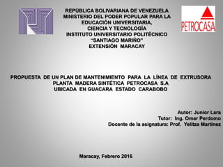 REPÚBLICA BOLIVARIANA DE VENEZUELA
MINISTERIO DEL PODER POPULAR PARA LA
EDUCACIÓN UNIVERSITARIA,
CIENCIA Y TECNOLOGÍA
INSTITUTO UNIVERSITARIO POLITÉCNICO
“SANTIAGO MARIÑO”
EXTENSIÓN MARACAY
PROPUESTA DE UN PLAN DE MANTENIMIENTO PARA LA LÍNEA DE EXTRUSORA
PLANTA MADERA SINTÉTICA PETROCASA S.A
UBICADA EN GUACARA ESTADO CARABOBO
Autor: Junior Lara
Tutor: Ing. Omar Perdomo
Docente de la asignatura: Prof. Yelitza Martínez
Maracay, Febrero 2016
 