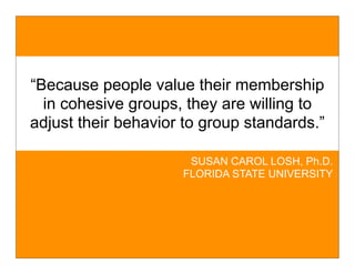 “Because people value their membership
  in cohesive groups, they are willing to
adjust their behavior to group standards.”

                      SUSAN CAROL LOSH, Ph.D.
                     FLORIDA STATE UNIVERSITY
 