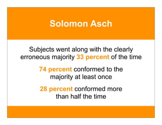 Solomon Asch

   Subjects went along with the clearly
erroneous majority 33 percent of the time
      74 percent conformed to the
         majority at least once
      28 percent conformed more
           than half the time
 