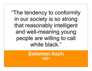 “The tendency to conformity
 in our society is so strong
 that reasonably intelligent
  and well-meaning young
  people are willing to call
        white black.”
      Solomon Asch
            1951
 