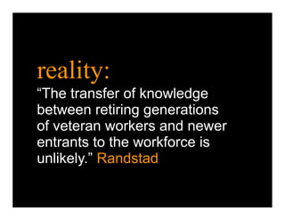 reality:
“The transfer of knowledge
between retiring generations
of veteran workers and newer
entrants to the workforce is
unlikely.” Randstad
 