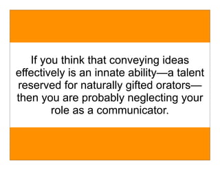 If you think that conveying ideas
effectively is an innate ability—a talent
reserved for naturally gifted orators—
then you are probably neglecting your
        role as a communicator.
 