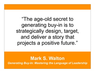 “The age-old secret to
        generating buy-in is to
     strategically design, target,
       and deliver a story that
     projects a positive future.”

               Mark S. Walton
Generating Buy-In: Mastering the Language of Leadership
 