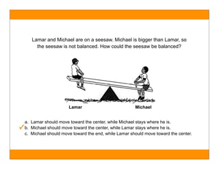 Lamar and Michael are on a seesaw. Michael is bigger than Lamar, so
        the seesaw is not balanced. How could the seesaw be balanced?




                        Lamar                          Michael
                                                                   !
  a. Lamar should move toward the center, while Michael stays where he is.
✓ b. Michael should move toward the center, while Lamar stays where he is.
  c. Michael should move toward the end, while Lamar should move toward the center.
 