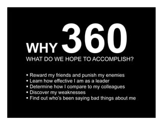 WHY           360
WHAT DO WE HOPE TO ACCOMPLISH?

 Reward my friends and punish my enemies
 Learn how effective I am as a leader
 Determine how I compare to my colleagues
 Discover my weaknesses
 Find out who’s been saying bad things about me
 
