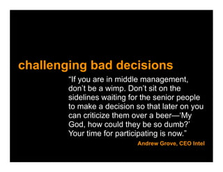 challenging bad decisions
        “If you are in middle management,
        don’t be a wimp. Don’t sit on the
        sidelines waiting for the senior people
        to make a decision so that later on you
        can criticize them over a beer—‘My
        God, how could they be so dumb?’
        Your time for participating is now.”
                           Andrew Grove, CEO Intel
 