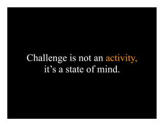 Challenge is not an activity,
   it’s a state of mind.
 
