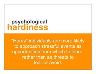 psychological
hardiness
“Hardy” individuals are more likely
 to approach stressful events as
opportunities from which to learn,
     rather than as threats to
          fear or avoid.
 