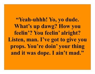 “Yeah-uhhh! Yo, yo dude.
  What’s up dawg? How you
  feelin’? You feelin’ alright?
Listen, man. I’ve got to give you
 props. You’re doin’ your thing
 and it was dope. I ain’t mad.”
 