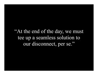 “At the end of the day, we must
 tee up a seamless solution to
    our disconnect, per se.”
 