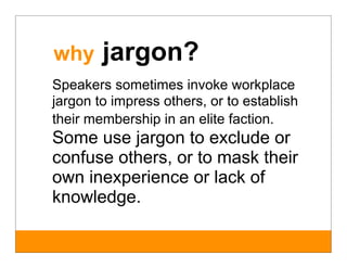 why     jargon?
Speakers sometimes invoke workplace
jargon to impress others, or to establish
their membership in an elite faction.
Some use jargon to exclude or
confuse others, or to mask their
own inexperience or lack of
knowledge.
 