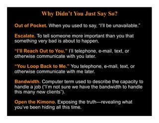 Why Didn’t You Just Say So?
Out of Pocket. When you used to say, “I’ll be unavailable.”

Escalate. To tell someone more important than you that
something very bad is about to happen.

“I’ll Reach Out to You.” I’ll telephone, e-mail, text, or
otherwise communicate with you later.

“You Loop Back to Me.” You telephone, e-mail, text, or
otherwise communicate with me later.

Bandwidth. Computer term used to describe the capacity to
handle a job (“I’m not sure we have the bandwidth to handle
this many new clients”).

Open the Kimono. Exposing the truth—revealing what
you’ve been hiding all this time.
 