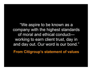 “We aspire to be known as a
company with the highest standards
  of moral and ethical conduct—
 working to earn client trust, day in
and day out. Our word is our bond.”
From Citigroup’s statement of values
 