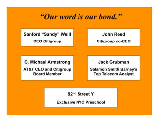 “Our word is our bond.”

Sanford “Sandy” Weill                 John Reed
    CEO Citigroup                   Citigroup co-CEO




C. Michael Armstrong                Jack Grubman
AT&T CEO and Citigroup         Salamon Smith Barney’s
    Board Member                Top Telecom Analyst




                    92nd Street Y
               Exclusive NYC Preschool
 