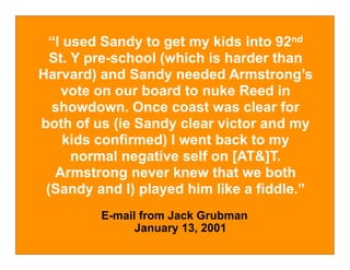 “I used Sandy to get my kids into 92nd
  St. Y pre-school (which is harder than
Harvard) and Sandy needed Armstrong’s
    vote on our board to nuke Reed in
  showdown. Once coast was clear for
both of us (ie Sandy clear victor and my
    kids confirmed) I went back to my
      normal negative self on [AT&]T.
   Armstrong never knew that we both
 (Sandy and I) played him like a fiddle.”
         E-mail from Jack Grubman
               January 13, 2001
 