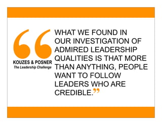 “
                           WHAT WE FOUND IN
                           OUR INVESTIGATION OF
                           ADMIRED LEADERSHIP
KOUZES & POSNER
                           QUALITIES IS THAT MORE
The Leadership Challenge   THAN ANYTHING, PEOPLE
                           WANT TO FOLLOW
                           LEADERS WHO ARE
                                   ”
                           CREDIBLE.
 